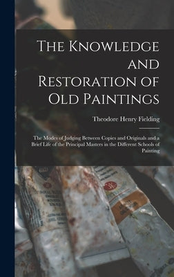 The Knowledge and Restoration of Old Paintings: The Modes of Judging Between Copies and Originals and a Brief Life of the Principal Masters in the Dif by Fielding, Theodore Henry
