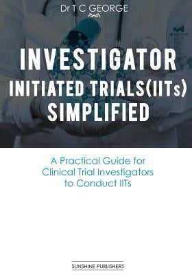 Investigator Initiated Trials (IITs) Simplified: A Practical Guide for Clinical Trial Investigators to Conduct IITs by George, T. C.