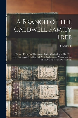 A Branch of the Caldwell Family Tree: Being a Record of Thompson Baxter Caldwell and his Wife, Mary Ann (Ames) Caldwell of West Bridgewater, Massachus by Caldwell, Charles T. B. 1855