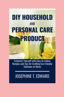 DIY Household and Personal Care Products: A Beginner's Guide: Empower Yourself with Easy-to-Follow Recipes and Tips for Crafting Eco-Friendly Solution by Edward, Josephine T.