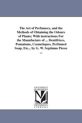 The Art of Perfumery, and the Methods of Obtaining the Odours of Plants; With instructions For the Manufacture of ... Dentifrices, Pomatums, Cosmetiqu by Piesse, George William Septimus
