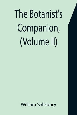 The Botanist's Companion, (Volume II) Or an Introduction to the Knowledge of Practical Botany, and the Uses of Plants. Either Growing Wild in Great Br by Salisbury, William