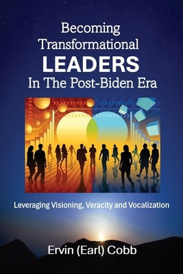 Becoming Transformational Leaders In The Post-Biden Era: Leveraging Visioning, Veracity and Vocalization by Cobb, Ervin (Earl)