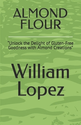 Almond Flour: "Unlock the Delight of Gluten-Free Goodness with Almond Creations" by Lopez, William