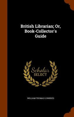 British Librarian; Or, Book-Collector's Guide by Lowndes, William Thomas