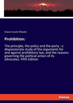 Prohibition: The principle, the policy and the party: a dispassionate study of the arguments for and against prohibitory law, and the reasons governin by Wheeler, Edward Jewitt
