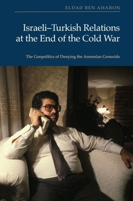 Israeli-Turkish Relations at the End of the Cold War: The Geopolitics of Denying the Armenian Genocide by Ben Aharon, Eldad