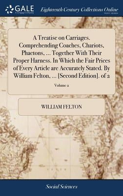 A Treatise on Carriages. Comprehending Coaches, Chariots, Phaetons, ... Together With Their Proper Harness. In Which the Fair Prices of Every Article by Felton, William