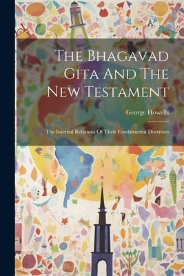 The Bhagavad Gita And The New Testament: The Internal Relations Of Their Fundamental Doctrines by Howells, George