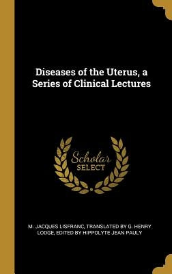 Diseases of the Uterus, a Series of Clinical Lectures by Lisfranc, M. Jacques