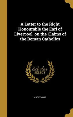 A Letter to the Right Honourable the Earl of Liverpool, on the Claims of the Roman Catholics by Anonymous