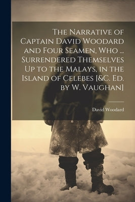 The Narrative of Captain David Woodard and Four Seamen, Who ... Surrendered Themselves Up to the Malays, in the Island of Celebes [&c. Ed. by W. Vaugh by Woodard, David