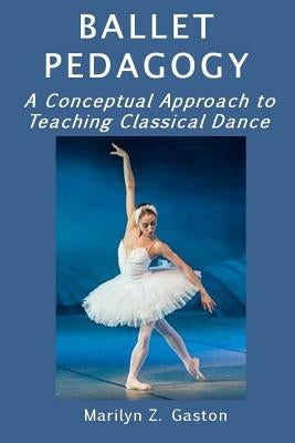 Ballet Pedagogy: A Conceptual Approach to Teaching Classical Dance by Gaston, Marilyn Z.