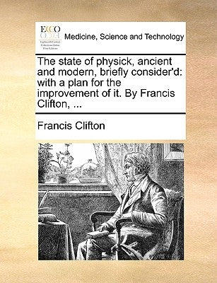 The State of Physick, Ancient and Modern, Briefly Consider'd: With a Plan for the Improvement of It. by Francis Clifton, ... by Clifton, Francis
