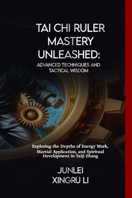 Tai Chi Ruler Mastery Unleashed: Advanced Techniques and Tactical Wisdom: Exploring the Depths of Energy Work, Martial Application, and Spiritual Deve by Xingru Li, Junlei