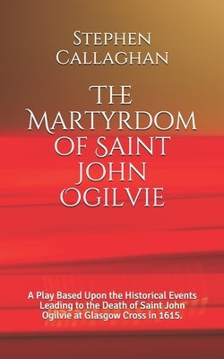 The Martyrdom of Saint John Ogilvie: A Play Based Upon the Historical Events Leading to the Death of Saint John Ogilvie at Glasgow Cross in 1615. by Callaghan, Stephen