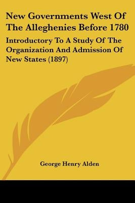 New Governments West Of The Alleghenies Before 1780: Introductory To A Study Of The Organization And Admission Of New States (1897) by Alden, George Henry