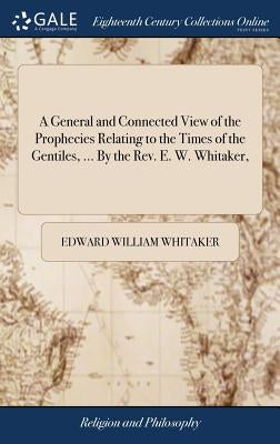 A General and Connected View of the Prophecies Relating to the Times of the Gentiles, ... By the Rev. E. W. Whitaker, by Whitaker, Edward William