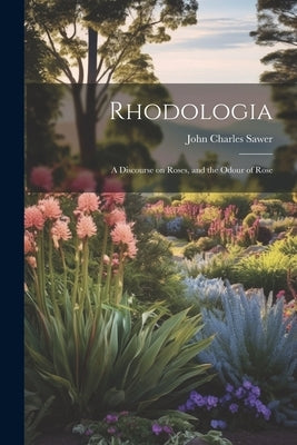 Rhodologia: A Discourse on Roses, and the Odour of Rose by Sawer, John Charles