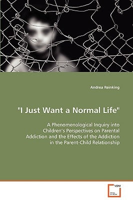 "I Just Want a Normal Life" A Phenomenological Inquiry into Children's Perspectives on Parental Addiction and the Effects of the Addiction in the Pare by Reinking, Andrea