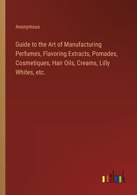 Guide to the Art of Manufacturing Perfumes, Flavoring Extracts, Pomades, Cosmetiques, Hair Oils, Creams, Lilly Whites, etc. by Anonymous