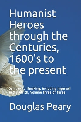 Humanist Heroes through the Centuries, 1600's to the present: Spinoza to Hawking, including Ingersoll and Dietrich, Volume three of three by Peary, Douglas Kenneth