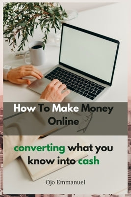How to Make Money Online: Converting What You Know Into Cash by Emmanuel, Ojo