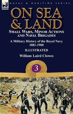 On Sea & Land: Small Wars, Minor Actions and Naval Brigades-A Military History of the Royal Navy Volume 3 1881-1900 by Clowes, William Laird