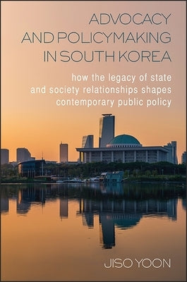 Advocacy and Policymaking in South Korea: How the Legacy of State and Society Relationships Shapes Contemporary Public Policy by Yoon, Jiso