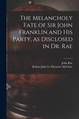 The Melancholy Fate of Sir John Franklin and His Party, as Disclosed in Dr. Rae by Rae, John