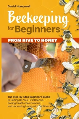 Beekeeping for Beginners - From Hive to Honey: The Step-by-Step Beginner's Guide to Setting Up Your First Beehive, Raising Healthy Bee Colonies, and H by Honeywell, Daniel