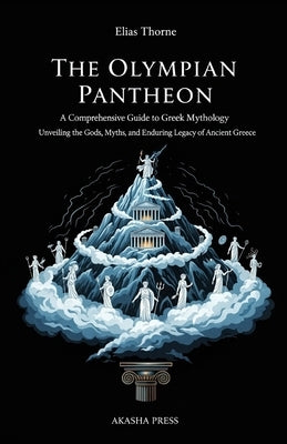 The Olympian Pantheon: A Comprehensive Guide to Greek Mythology: Unveiling the Gods, Myths, and Enduring Legacy of Ancient Greece by Thorne, Elias
