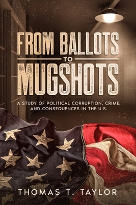 From Ballots to Mugshots: A Study of Political Corruption, Crime, and Consequences in the U.S. by Taylor, Thomas T.