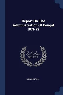 Report On The Administration Of Bengal 1871-72 by Anonymous