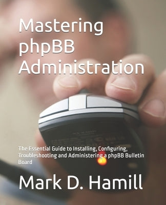 Mastering phpBB Administration: The Essential Guide to Installing, Configuring, Troubleshooting and Administering a phpBB Bulletin Board by Hamill, Mark D.