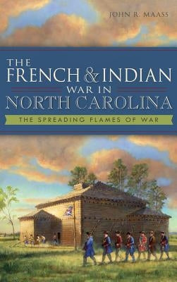 The French & Indian War in North Carolina: The Spreading Flames of War by Maass, John R.