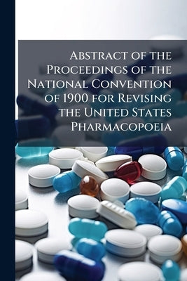Abstract of the Proceedings of the National Convention of 1900 for Revising the United States Pharmacopoeia: Held at Washington, May 2, 3, and 4, 1900 by Anonymous