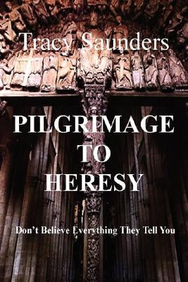 Pilgrimage to Heresy: Don't Believe Everything They Tell You by Saunders, Tracy