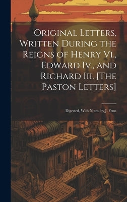 Original Letters, Written During the Reigns of Henry Vi., Edward Iv., and Richard Iii. [The Paston Letters]: Digested, With Notes, by J. Fenn by Anonymous