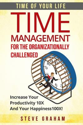 Time Management For The Organizationally Challenged: Increase Your Productivity 10X And Your Happiness 100X by Graham, Steve