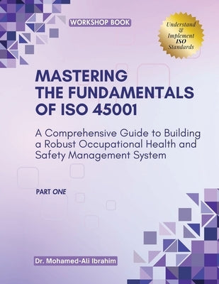 MASTERING The Fundamentals of ISO 45001: A Comprehensive Guide to Building a Robust Occupational Health and Safety Management System by Ali Ibrahim, Mohamed