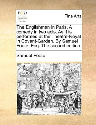 The Englishman in Paris. a Comedy in Two Acts. as It Is Performed at the Theatre-Royal in Covent-Garden. by Samuel Foote, Esq. the Second Edition. by Foote, Samuel