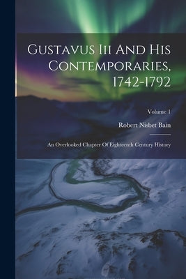Gustavus Iii And His Contemporaries, 1742-1792: An Overlooked Chapter Of Eighteenth Century History; Volume 1 by Bain, Robert Nisbet