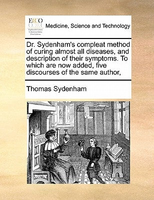 Dr. Sydenham's Compleat Method of Curing Almost All Diseases, and Description of Their Symptoms. to Which Are Now Added, Five Discourses of the Same A by Sydenham, Thomas