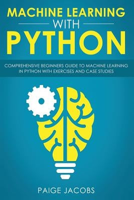 Machine Learning with Python: Comprehensive Beginner's Guide to Machine Learning in Python with Exercises and Case Studies by Jacobs, Paige