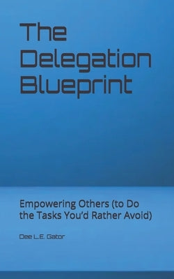 The Delegation Blueprint: Empowering Others (to Do the Tasks You'd Rather Avoid) by Gator, Dee L. E.
