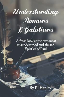 Understanding Romans & Galatians: A Fresh Look at the Two Most Misunderstood & Abused Epistles of Paul by Hanley, Pj