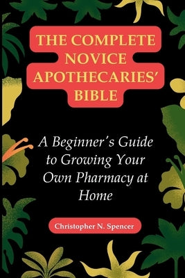 The Complete Novice Apothecaries' Bible: A Beginner's Guide to Growing Your Own Pharmacy at Home by Spencer, Christopher N.