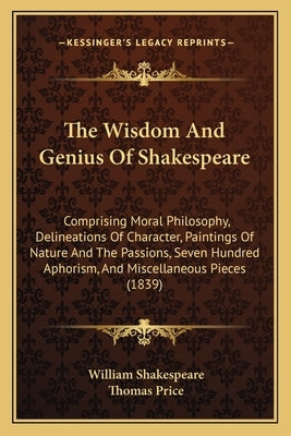 The Wisdom and Genius of Shakespeare: Comprising Moral Philosophy, Delineations of Character, Paintings of Nature and the Passions, Seven Hundred Apho by Shakespeare, William