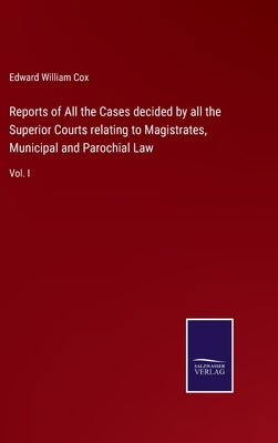 Reports of All the Cases decided by all the Superior Courts relating to Magistrates, Municipal and Parochial Law: Vol. I by Cox, Edward William